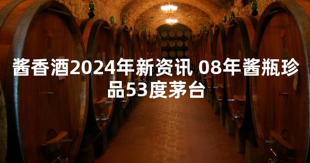 酱香酒2024年新资讯 08年酱瓶珍品53度茅台